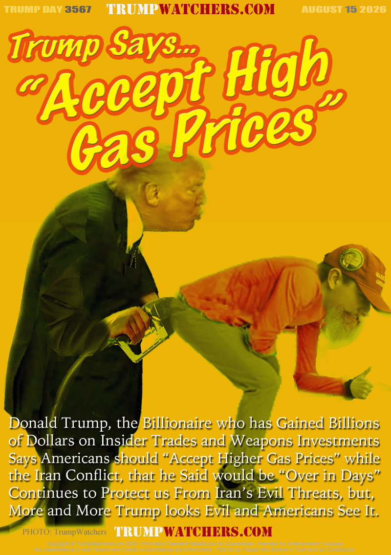 Donald Trump, the Billionaire who has Gained Billions
of Dollars on Insider Trades and Weapons Investments
Says Americans should “Accept Higher Gas Prices” while
the Iran Conflict, that he Said would be “Over in Days”
Continues to Protect us From Iran’s Evil Threats, but,
More and More Trump looks Evil and Americans See It.